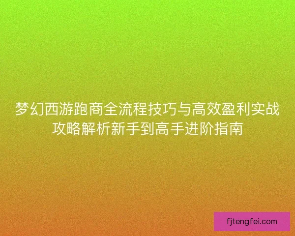 梦幻西游跑商全流程技巧与高效盈利实战攻略解析新手到高手进阶指南