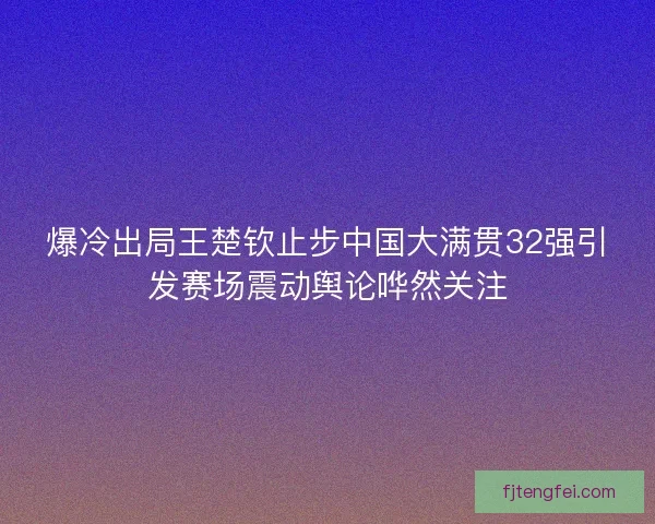 爆冷出局王楚钦止步中国大满贯32强引发赛场震动舆论哗然关注