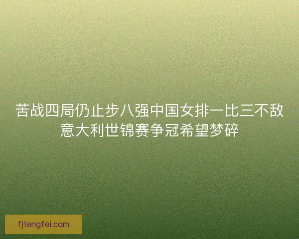 苦战四局仍止步八强中国女排一比三不敌意大利世锦赛争冠希望梦碎