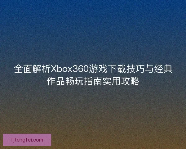 全面解析Xbox360游戏下载技巧与经典作品畅玩指南实用攻略